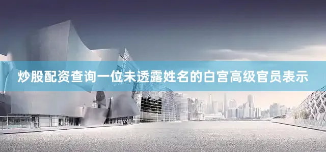 炒股配资查询一位未透露姓名的白宫高级官员表示