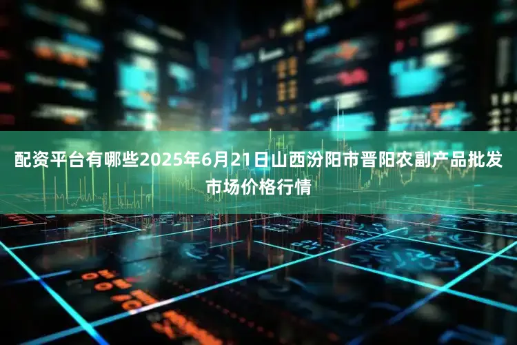 配资平台有哪些2025年6月21日山西汾阳市晋阳农副产品批发市场价格行情