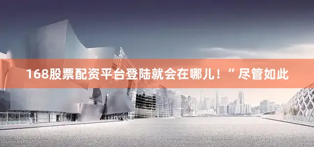168股票配资平台登陆就会在哪儿！”尽管如此
