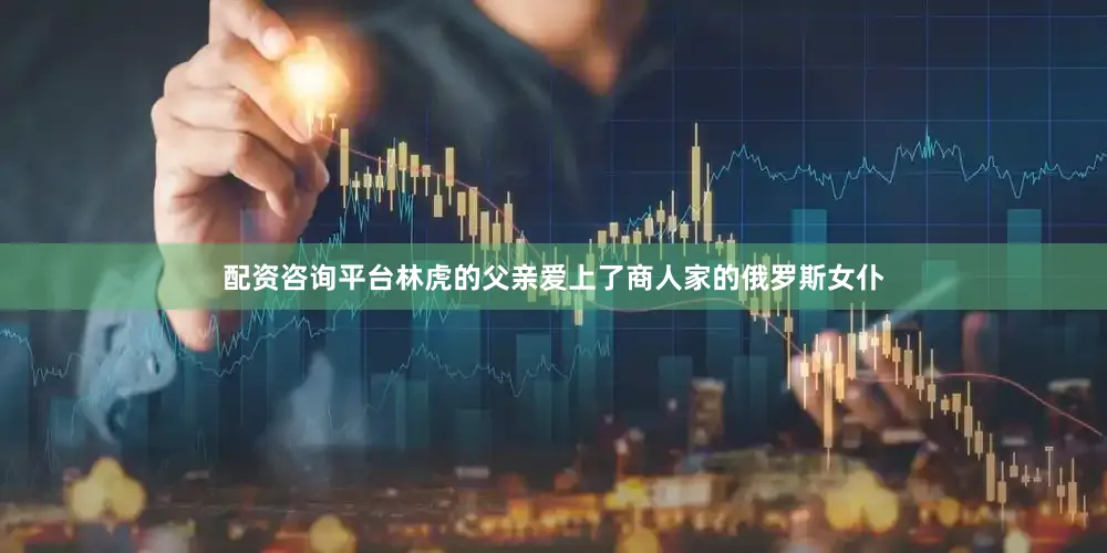 配资咨询平台林虎的父亲爱上了商人家的俄罗斯女仆