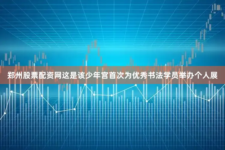 郑州股票配资网这是该少年宫首次为优秀书法学员举办个人展