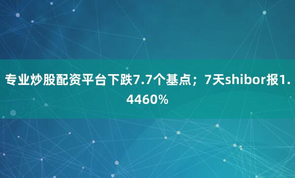 专业炒股配资平台下跌7.7个基点；7天shibor报1.4460%