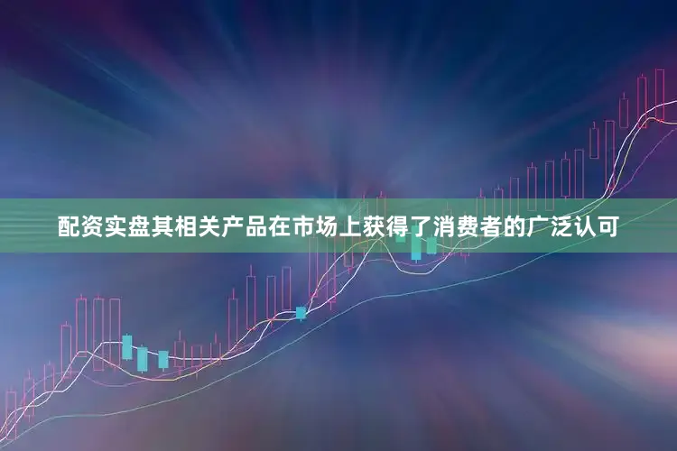 配资实盘其相关产品在市场上获得了消费者的广泛认可