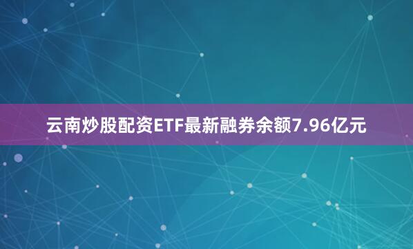 云南炒股配资ETF最新融券余额7.96亿元
