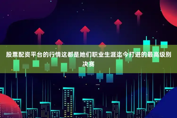 股票配资平台的行情这都是她们职业生涯迄今打进的最高级别决赛