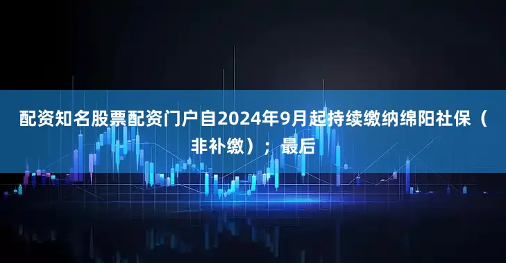 配资知名股票配资门户自2024年9月起持续缴纳绵阳社保（非补缴）；最后
