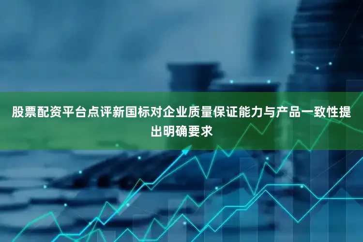 股票配资平台点评新国标对企业质量保证能力与产品一致性提出明确要求