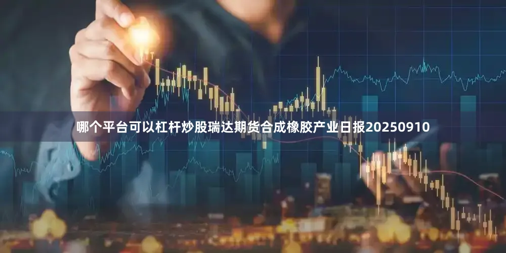 哪个平台可以杠杆炒股瑞达期货合成橡胶产业日报20250910