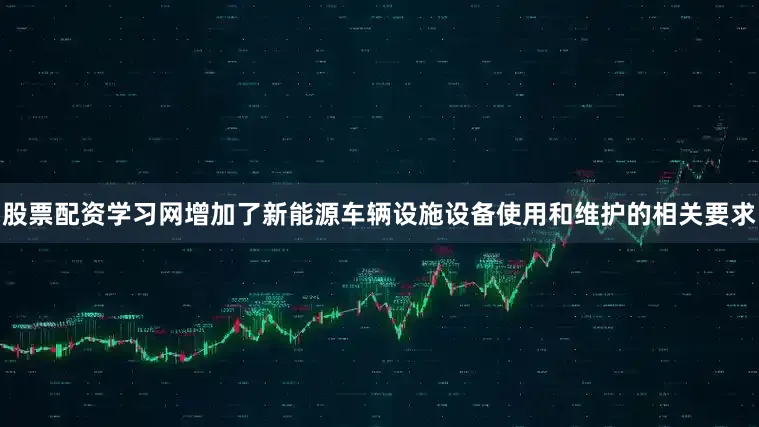 股票配资学习网增加了新能源车辆设施设备使用和维护的相关要求