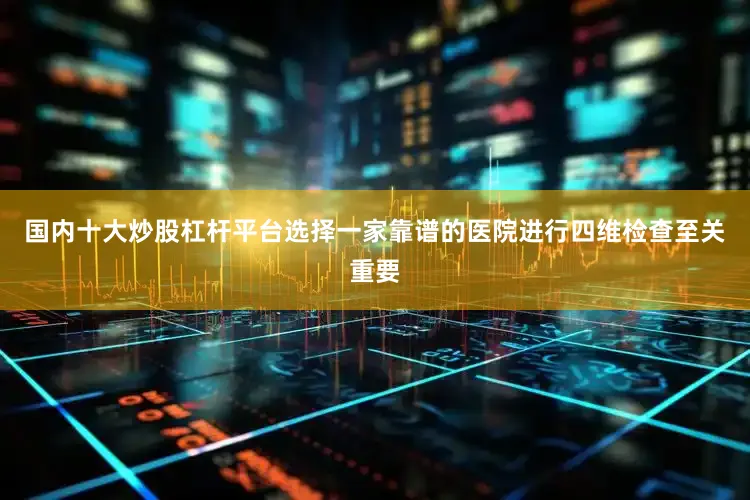 国内十大炒股杠杆平台选择一家靠谱的医院进行四维检查至关重要