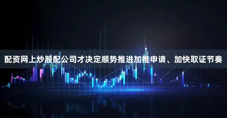 配资网上炒股配公司才决定顺势推进加推申请、加快取证节奏