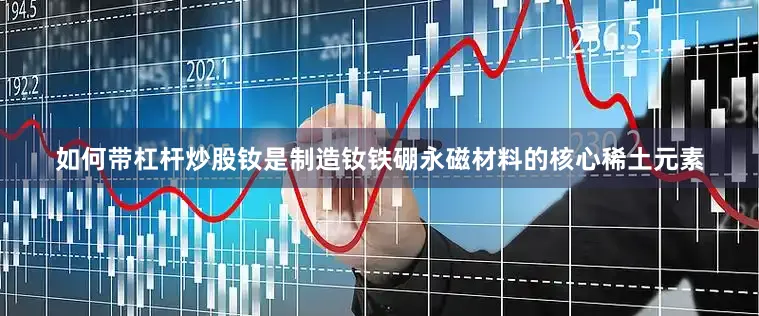 如何带杠杆炒股钕是制造钕铁硼永磁材料的核心稀土元素