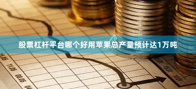 股票杠杆平台哪个好用苹果总产量预计达1万吨